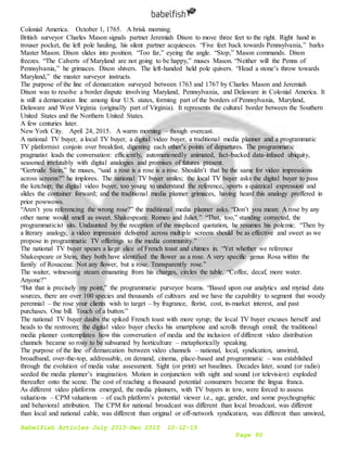 Babelfish Articles July 2015-Dec 2015 10-12-15
Page 90
Colonial America. October 1, 1765. A brisk morning.
British surveyor Charles Mason signals partner Jeremiah Dixon to move three feet to the right. Right hand in
trouser pocket, the left pole hauling, his silent partner acquiesces. “Five feet back towards Pennsylvania,” barks
Master Mason. Dixon slides into position. “Too far,” eyeing the angle. “Stop,” Mason commands. Dixon
freezes. “The Calverts of Maryland are not going to be happy,” muses Mason. “Neither will the Penns of
Pennsylvania,” he grimaces. Dixon shivers. The left-handed held pole quivers. “Head a stone’s throw towards
Maryland,” the master surveyor instructs.
The purpose of the line of demarcation surveyed between 1763 and 1767 by Charles Mason and Jeremiah
Dixon was to resolve a border dispute involving Maryland, Pennsylvania, and Delaware in Colonial America. It
is still a demarcation line among four U.S. states, forming part of the borders of Pennsylvania, Maryland,
Delaware and West Virginia (originally part of Virginia). It represents the cultural border between the Southern
United States and the Northern United States.
A few centuries later.
New York City. April 24, 2015. A warm morning – though overcast.
A national TV buyer, a local TV buyer, a digital video buyer, a traditional media planner and a programmatic
TV platformist conjoin over breakfast, digesting each other’s points of departures. The programmatic
pragmatist leads the conversation: efficiently, automationedly animated, fact-backed data-infused ubiquity,
seasoned irrefutably with digital analogies and promises of futures present.
“Gertrude Stein,” he muses, “said a rose is a rose is a rose. Shouldn’t that be the same for video impressions
across screens?” he implores. The national TV buyer smiles; the local TV buyer asks the digital buyer to pass
the ketchup; the digital video buyer, too young to understand the reference, sports a quizzical expression and
slides the container forward; and the traditional media planner grimaces, having heard this analogy proffered in
prior powwows.
“Aren’t you referencing the wrong rose?” the traditional media planner asks. “Don’t you mean: A rose by any
other name would smell as sweet. Shakespeare. Romeo and Juliet.” “That, too,” standing corrected, the
programmaticist sits. Undaunted by the reception of the misplaced quotation, he resumes his polemic. “Then by
a literary analogy, a video impression delivered across multiple screens should be as effective and sweet as we
propose in programmatic TV offerings to the media community.”
The national TV buyer spears a large slice of French toast and chimes in. “Yet whether we reference
Shakespeare or Stein, they both have identified the flower as a rose. A very specific genus Rosa within the
family of Rosaceae. Not any flower, but a rose. Transparently rose.”
The waiter, witnessing steam emanating from his charges, circles the table. “Coffee, decaf, more water.
Anyone?”
“But that is precisely my point,” the programmatic purveyor beams. “Based upon our analytics and myriad data
sources, there are over 100 species and thousands of cultivars and we have the capability to segment that woody
perennial – the rose your clients wish to target – by fragrance, florist, cost, in-market interest, and past
purchases. One bill. Touch of a button.”
The national TV buyer daubs the spiked French toast with more syrup; the local TV buyer excuses herself and
heads to the restroom; the digital video buyer checks his smartphone and scrolls through email; the traditional
media planner contemplates how this conversation of media and the inclusion of different video distribution
channels became so rosy to be subsumed by horticulture – metaphorically speaking.
The purpose of the line of demarcation between video channels – national, local, syndication, unwired,
broadband, over-the-top, addressable, on demand, cinema, place-based and programmatic – was established
through the evolution of media value assessment. Sight (or print) set baselines. Decades later, sound (or radio)
seeded the media planner’s imagination. Motion in conjunction with sight and sound (or television) exploded
thereafter onto the scene. The cost of reaching a thousand potential consumers became the lingua franca.
As different video platforms emerged, the media planners, with TV buyers in tow, were forced to assess
valuations – CPM valuations – of each platform’s potential viewer i.e., age, gender, and some psychographic
and behavioral attribution. The CPM for national broadcast was different than local broadcast, was different
than local and national cable, was different than original or off-network syndication, was different than unwired,
 
