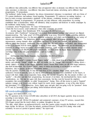Babelfish Articles July 2015-Dec 2015 10-12-15
Page 91
was different than addressable, was different than ad supported video on demand, was different than broadband
video (premium or otherwise), was different than place based and cinema advertising and is different than
programmatic TV propositions.
The traditional media buying community has always demonstrated reluctance to experiment with new forms of
TV content distribution and audience based targeting. Programmatic TV endeavors are making headway – at
least by trade coverage representation standards. At this juncture, combining inventory across multiple
distribution channels in programmatic TV proposals can only obfuscate value propositions by crossing
established lines of demarcation, which will ultimately delay acceptance and inclusion in media campaigns by
the traditional media buying community.
2 comments about "Programmatic TV: Lines Of Demarcation".
Check this box to receive email notification when other comments are posted.
1. dorothy higgins from Mediabrands WW, September 20, 2015 at 1:19 p.m.
As someone with a "traditional" background I am bruised from constant bashing. And annoyed you flippant
misunderstanding. The "value prop" of CPMs is not going to go away. Moreover, amidst exploding platform,
partners and channels/devices it is the most adaptable comparison tool which can be nuanced for any variety of
effectiveness measures. The distinctions drawn among channels allow us to gauge premiums. The
measurements among channels allow us to reflect that local TV, to use your example, will generate a very
different reach than unwired, syndication, long-tail cable. Etc. We seek coherent and holistic plan measurement
as that is an essential KPI for media agencies to deliver to their clients. The differences are not fabricated by
resistance to change but by recognition of penetration variations. Until we can accurately measure every
potential exposure to all 300,000,000 people individually, we must retain the lingua franca of yesterday so we
can bridge today to the holy grail of tomorrow. i ain't no Luddite.
Reply
2. Ed Papazian from Media Dynamics Inc, September 20, 2015 at 4:38 p.m.
Good for you, Dorothy.
The idea that "old media"----ooops, I meant "legacy media" ----folks shoud drop all of their long established
metrics and embrace "change" sounds fine until you realize that the "change" that everyone is talking about---
nemely digital----is taking us into largely uncharted waters. Worse, these waters are rife with bogus audiences,
slap dash ad placement, lots of angry "users", many of whom are resorting to ad blockers to vent their
frustration, and, in general, an absence of readable metrics.
Take the question of CPMs. Yes, it's true that each form of TV---daytime, fringe, prime, sports,cable,
syndication broadcast network, spot, etc, had its own CPM level, but these were established by the buyers, in
concert with their clients, on a comparative basis, taking into account intangibles like the amount of effort---or
"quality" ---the sellers put into their programming, the amount of ad clutter, the merchandisability factor, reach
considerations, etc. One may not agree with these assessments, but they went far beyond the simplistic
assumption that seems to underlie so-called "programmatic" buying. Here, all that seems to count is "targeted"
audience tonnage at the lowest cost, without regard for reach, viewer engagement, or any of the other factors
that determined TV's CPM distinctions. Sorry, digital guys and gals, that's not going to fly for "premium" forms
of TV and, by "premium" I'm not just talking about broadcast network prime.
US cord-cuttingat recordhigh
17 August 2015 MONTEREY, CA:
Pay TV operators in the US lost 625,000 video subscribers in Q2 2015, the largest quarterly drop on record,
according to new industry data.
Although there are still 100.4m US residential and commercial customers of pay-TV services, research firm
SNL Kagan warned that the trend is likely to continue throughout the year.
"The slide, which follows an uncharacteristically weak first quarter, points towards the likelihood of a much
larger decline for full-year 2015 than the industry produced between 2010 and 2014, during what could
essentially be seen as a period of general malaise," the report said.
 