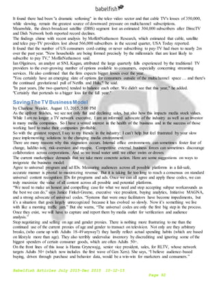 Babelfish Articles July 2015-Dec 2015 10-12-15
Page 92
It found there had been "a dramatic softening" in the telco video sector and that cable TV's losses of 350,000,
while slowing, remain the greatest source of downward pressure on multichannel subscriptions.
Meanwhile, the direct-broadcast satellite (DBS) segment lost an estimated 304,000 subscribers after DirecTV
and Dish Network both reported record declines.
The findings chime with recent analysis by MoffettNathanson Research, which estimated that cable, satellite
and telco pay-TV providers lost about 566,000 subscribers in the second quarter, USA Today reported.
It found that the number of US consumers cord-cutting or never subscribing to pay-TV had risen to nearly 2m
over the past year. "New households are being formed precisely by the millennials that are least likely to
subscribe to pay TV," MoffatNathanson said.
Ian Olgeirson, an analyst at SNL Kagan, attributed the large quarterly falls experienced by the traditional TV
providers to the ever-growing number of options available to consumers, especially concerning streaming
services. He also confirmed that the firm expects bigger losses over the year.
"You certainly have an emerging slate of options for consumers outside of the multichannel space … and there's
the continued gravitational pull of Netflix and Hulu," he said.
"In past years, [the two quarters] tended to balance each other. We didn't see that this year," he added.
"Certainly that portends to a bigger loss for the full year."
Saving The TV BusinessModel
by Charlene Weisler, August 13, 2015, 5:00 PM
As the upfront finishes, we see not only flat and declining sales, but also how this impacts media stock values.
While I am no longer a TV network executive, I am an informed advocate of the industry as well as an investor
in many media companies. So I have a vested interest in the health of the business and in the success of those
working hard to make their companies profitable.
So with the greatest respect, I say to my friends in the industry: I can’t help but feel frustrated by your slow
pace implementing solutions to the changing media environment.
There are many reasons why this stagnation occurs. Internal office environments can sometimes foster fear of
change, luddite-ism, risk-aversion and myopia. Competitive external business forces can sometimes discourage
collaboration across corporations. And so we tread water until we either swim or drown.
The current marketplace demands that we take more concrete action. Here are some suggestions on ways to
invigorate the business model:
Agree to universal program and ad IDs. Measuring audiences across all possible platforms in a fail-safe,
accurate manner is pivotal to maximizing revenue. But it is taking far too long to reach a consensus on standard
universal content recognition IDs for programs and ads. Once we can all agree and apply these codes, we can
truly maximize the value of all content across all possible and potential platforms.
“We need to make an honest and compelling case for what we need and stop accepting subpar workarounds as
the best we can do,” says Janice Finkel-Greene, executive vice president, buying analytics, Initiative MAGNA,
and a strong advocate of universal codes. “Systems that were once facilitators have become impediments, but
it’s a situation that goes largely unrecognized because it has evolved so slowly. Now it’s something we live
with like a morning traffic jam.” But she warns, “The universal codes are only the first big step in the process.
Once they exist, we will have to capture and report them by media outlet for verification and audience
analysis.”
Stop negotiating and selling on age and gender proxies. There is nothing more frustrating to me than the
continued use of the current proxies of age and gender to transact on television. Not only are they arbitrary
breaks, (who came up with Adults 18-49 anyway?) they hardly reflect actual spending habits (which are based
on lifestyle more than age). They also terribly undervalue inventory by discrediting and ignoring some of the
biggest spenders of certain consumer goods, which are often Adults 50+.
On the front lines of this issue is Hanna Gryncwajg, senior vice president, sales, for RLTV, whose network
targets Adults 50+ (which now includes the first wave of Gen Xers). She says, “I believe audience-based
buying, driven through purchase and behavior data, would be a win-win for marketers and consumers.”
 