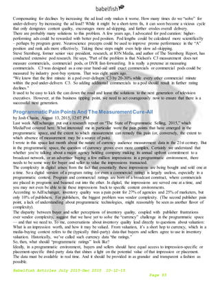 Babelfish Articles July 2015-Dec 2015 10-12-15
Page 93
Compensating for declines by increasing the ad load only makes it worse. How many times do we “solve” for
under-delivery by increasing the ad load? While it might be a short-term fix, it can soon become a vicious cycle
that only denigrates content quality, encourages more ad skipping, and further erodes overall delivery.
There are probably many solutions to this problem. A few years ago, I advocated for pod curation: higher-
performing ads could be rewarded with better pod position. Pod lengths could be calculated more scientifically
– perhaps by program genre. Neuroscience precepts could be used to improve promo performance in the “A”
position and rank ads more effectively. Taking these steps might even help slow ad-skipping.
Steve Sternberg, former senior vice president, research, at ION Media, and author of The Sternberg Report, has
conducted extensive pod research. He says, "Part of the problem is that Nielsen's C3 measurement does not
measure commercials, commercial pods, or DVR fast-forwarding. It is really a pretense at measuring
commercials. C3 was designed as a one-year band-aid until exact commercials or commercial pods could be
measured by industry post-buy systems. That was eight years ago.
“We know that the first minute in a pod over-delivers C3 by 20-30% while every other commercial minute
within the pod under-delivers C3. So adding additional commercials to a pod should result in further rating
declines."
It used to be easy to kick the can down the road and leave the solutions to the next generation of television
executives. However, at this business tipping point, we need to act courageously now to ensure that there is a
successful next generation.
Programmatic Pain Points And The MeasurementCure-All
by Josh Chasin, August 13, 2015, 12:07 PM
Last week AdExchanger put out a research report on “The State of Programmatic Selling, 2015,” which
MediaPost covered here. What interested me in particular were the pain points that have emerged in the
programmatic space, and the extent to which measurement can remedy this pain (or, conversely, the extent to
which absence of measurement may be a source of pain).
I wrote in this space last month about the nature of currency audience measurement data in the 21st century. But
in the programmatic space, the question of currency grows even more complex. Certainly we understand that
whether you’re talking about a major agency holding company making its annual upfront commitment to a
broadcast network, or an advertiser buying a few million impressions in a programmatic environment, there
needs to be some way for buyer and seller to value the impressions transacted.
The complexity in digital arises from the fact that essentially these impressions are being bought and sold one at
a time. So a digital version of a program rating (or even a commercial rating) is largely useless, especially in a
programmatic context. Program and commercial ratings are born of a broadcast construct, where commercials
are placed in programs and beamed out into the ether. In digital, the impressions are served one at a time, and
you may not even be able to tie these impressions back to specific content environments.
According to AdExchanger, inventory quality was a pain point for 27% of agencies and 25% of marketers, but
only 10% of publishers. For publishers, the biggest problem was vendor complexity. (The second publisher pain
point, a lack of understanding about programmatic technologies, might reasonably be seen as another flavor of
complexity).
The disparity between buyer and seller perceptions of inventory quality, coupled with publisher frustrations
over vendor complexity, suggest that we have yet to solve the “currency” challenge in the programmatic space
— and that we need to. To me, conversations about inventory quality lead directly to questions about valuation:
What is an impression worth, and how it may be valued. From valuation, it’s a short hop to currency, which in a
media-buying context refers to the (typically third-party) data that buyers and sellers agree to use in inventory
valuation. Historically, we’ve called such currency data “the ratings.”
So, then, what should “programmatic ratings” look like?
Ideally, in a programmatic environment, buyers and sellers should have equal access to impression-specific or
placement-specific third-party data that shines a light on the potential value of that impression or placement.
The data must be available in real time. And it should be provided in as granular and transparent a fashion as
possible.
 