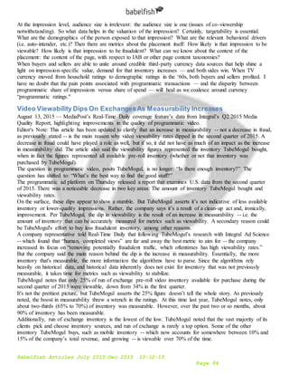 Babelfish Articles July 2015-Dec 2015 10-12-15
Page 94
At the impression level, audience size is irrelevant: the audience size is one (issues of co-viewership
notwithstanding). So what data helps in the valuation of the impression? Certainly, targetability is essential.
What are the demographics of the person exposed to that impression? What are the relevant behavioral drivers
(i.e. auto-intender, etc.)? Then there are metrics about the placement itself: How likely is that impression to be
viewable? How likely is that impression to be fraudulent? What can we know about the context of the
placement: the content of the page, with respect to IAB or other page content taxonomies?
When buyers and sellers are able to unite around credible third-party currency data sources that help shine a
light on impression-specific value, demand for that inventory increases — and both sides win. When TV
currency moved from household ratings to demographic ratings in the ‘60s, both buyers and sellers profited. I
have no doubt that the pain points associated with programmatic transactions — and the disparity between
programmatic share of impressions versus share of spend — will heal as we coalesce around currency
“programmatic ratings."
Video Viewability Dips On ExchangesAs Measurability Increases
August 13, 2015 — MediaPost’s Real-Time Daily coverage feature’s data from Integral’s Q2 2015 Media
Quality Report, highlighting improvements in the quality of programmatic video.
Editor's Note: This article has been updated to clarify that an increase in measurability -- not a decrease in fraud,
as previously stated -- is the main reason why video viewability rates dipped in the second quarter of 2015. A
decrease in fraud could have played a role as well, but if so, it did not have as much of an impact as the increase
in measurability did. The article also said the viewability figures represented the inventory TubeMogul bought,
when in fact the figures represented all available pre-roll inventory (whether or not that inventory was
purchased by TubeMogul).
The question in programmatic video, posits TubeMogul, is no longer: “Is there enough inventory?” The
question has shifted to: “What’s the best way to find the good stuff?”
The programmatic ad platform on Thursday released a report that examines U.S. data from the second quarter
of 2015. There was a noticeable decrease in two key areas: The amount of inventory TubeMogul bought and
viewability rates.
On the surface, these dips appear to show a stumble. But TubeMogul asserts it’s not indicative of less available
inventory or lower-quality impressions. Rather, the company says it’s a result of a clean-up act and, ironically,
improvement. Per TubeMogul, the dip in viewability is the result of an increase in measurability -- i.e. the
amount of inventory that can be accurately measured for metrics such as viewability. A secondary reason could
be TubeMogul's effort to buy less fraudulent inventory, among other reasons.
A company representative told Real-Time Daily that following TubeMogul’s research with Integral Ad Science
-- which found that “human, completed views” are far and away the best metric to aim for -- the company
increased its focus on “removing potentially fraudulent traffic, which oftentimes has high viewability rates.”
But the company said the main reason behind the dip is the increase in measurability. Essentially, the more
inventory that's measurable, the more information the algorithms have to parse. Since the algorithms rely
heavily on historical data, and historical data inherently does not exist for inventory that was not previously
measurable, it takes time for metrics such as viewability to stabilize.
TubeMogul notes that only 25% of run of exchange pre-roll video inventory available for purchase during the
second quarter of 2015 were viewable, down from 34% in the first quarter.
It's not the prettiest picture, but TubeMogul asserts the 25% figure doesn’t tell the whole story. As previously
noted, the boost in measurability threw a wrench in the ratings. At this time last year, TubeMogul notes, only
about two-thirds (65% to 70%) of inventory was measurable. However, over the past two or so months, about
90% of inventory has been measurable.
Additionally, run of exchange inventory is the lowest of the low. TubeMogul noted that the vast majority of its
clients pick and choose inventory sources, and run of exchange is rarely a top option. Some of the other
inventory TubeMogul buys, such as mobile inventory -- which now accounts for somewhere between 10% and
15% of the company’s total revenue, and growing -- is viewable over 70% of the time.
 