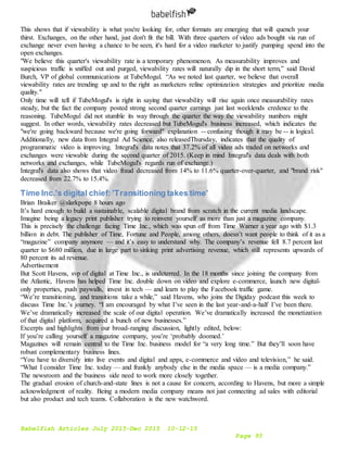 Babelfish Articles July 2015-Dec 2015 10-12-15
Page 95
This shows that if viewability is what you're looking for, other formats are emerging that will quench your
thirst. Exchanges, on the other hand, just don't fit the bill. With three quarters of video ads bought via run of
exchange never even having a chance to be seen, it's hard for a video marketer to justify pumping spend into the
open exchanges.
"We believe this quarter's viewability rate is a temporary phenomenon. As measurability improves and
suspicious traffic is sniffed out and purged, viewability rates will naturally dip in the short term,” said David
Burch, VP of global communications at TubeMogul. “As we noted last quarter, we believe that overall
viewability rates are trending up and to the right as marketers refine optimization strategies and prioritize media
quality."
Only time will tell if TubeMogul's is right in saying that viewability will rise again once measurability rates
steady, but the fact the company posted strong second quarter earnings just last weeklends credence to the
reasoning. TubeMogul did not stumble its way through the quarter the way the viewability numbers might
suggest. In other words, viewability rates decreased but TubeMogul's business increased, which indicates the
"we're going backward because we're going forward" explanation -- confusing though it may be -- is logical.
Additionally, new data from Integral Ad Science, also releasedThursday, indicates that the quality of
programmatic video is improving. Integral's data notes that 37.2% of all video ads traded on networks and
exchanges were viewable during the second quarter of 2015. (Keep in mind Integral's data deals with both
networks and exchanges, while TubeMogul's regards run of exchange.)
Integral's data also shows that video fraud decreased from 14% to 11.6% quarter-over-quarter, and "brand risk"
decreased from 22.7% to 15.4%.
Time Inc.'s digital chief: 'Transitioning takes time'
Brian Braiker @slarkpope 8 hours ago
It’s hard enough to build a sustainable, scalable digital brand from scratch in the current media landscape.
Imagine being a legacy print publisher trying to reinvent yourself as more than just a magazine company.
This is precisely the challenge facing Time Inc., which was spun off from Time Warner a year ago with $1.3
billion in debt. The publisher of Time, Fortune and People, among others, doesn’t want people to think of it as a
“magazine” company anymore — and it’s easy to understand why. The company’s revenue fell 8.7 percent last
quarter to $680 million, due in large part to sinking print advertising revenue, which still represents upwards of
80 percent its ad revenue.
Advertisement
But Scott Havens, svp of digital at Time Inc., is undeterred. In the 18 months since joining the company from
the Atlantic, Havens has helped Time Inc. double down on video and explore e-commerce, launch new digital-
only properties, push paywalls, invest in tech — and learn to play the Facebook traffic game.
“We’re transitioning, and transitions take a while,” said Havens, who joins the Digiday podcast this week to
discuss Time Inc.’s journey. “I am encouraged by what I’ve seen in the last year-and-a-half I’ve been there.
We’ve dramatically increased the scale of our digital operation. We’ve dramatically increased the monetization
of that digital platform, acquired a bunch of new businesses.”
Excerpts and highlights from our broad-ranging discussion, lightly edited, below:
If you’re calling yourself a magazine company, you’re ‘probably doomed.’
Magazines will remain central to the Time Inc. business model for “a very long time.” But they’ll soon have
robust complementary business lines.
“You have to diversify into live events and digital and apps, e-commerce and video and television,” he said.
“What I consider Time Inc. today — and frankly anybody else in the media space — is a media company.”
The newsroom and the business side need to work more closely together.
The gradual erosion of church-and-state lines is not a cause for concern, according to Havens, but more a simple
acknowledgment of reality. Being a modern media company means not just connecting ad sales with editorial
but also product and tech teams. Collaboration is the new watchword.
 