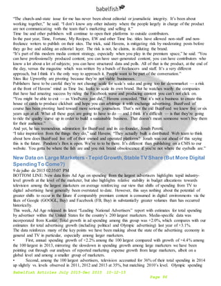 Babelfish Articles July 2015-Dec 2015 10-12-15
Page 96
“The church-and-state issue for me has never been about editorial or journalistic integrity. It’s been about
working together,” he said. “I don’t know any other industry where the people largely in charge of the product
are not communicating with the team that’s marketing and selling it.”
Time Inc and other publishers will continue to open their platforms to outside contributors.
In the past year, Time, Fortune, My Recipes, EW and other Time Inc. titles have allowed non-staff and non-
freelance writers to publish on their sites. The trick, said Havens, is mitigating risk by moderating posts before
they go live and adding an editorial layer. The risk is not, he claims, in diluting the brand.
“It’s part of this modern media content strategy, especially when you play in the premium space,” he said. “You
can have professionally produced content; you can have user-generated content; you can have contributors who
know a lot about a lot of subjects; you can have structured data and polls. All of that is the product, at the end of
the day, versus the magazine which was written by a bunch of freelancers and staff. It’s a very different
approach, but I think it’s the only way to approach it. People want to be part of the conversation.”
Sites like Upworthy are pivoting because they’re not viable businesses.
Publishers have to be careful they’re not chasing scale for scale’s sake and going too far downmarket — a risk
at the front of Havens’ mind as Time Inc. looks to scale its own brand. But he watches warily the companies
that have had amazing success by riding the Facebook wave and producing content you can’t not click on.
“You might be able to exit — as ViralNova just did,” Havens conceded. “But it’s not a business to create this
house of cards to produce clickbait and hope you can arbitrage it with exchange advertising. BuzzFeed of
course has been pivoting hard toward more serious journalism. That’s not the old BuzzFeed we knew five or six
years ago at all. What all these guys are going to have to do — and I think it’s difficult — is that they’re going
to ride the quality curve up in order to build a sustainable business. That doesn’t mean someone won’t buy them
for their audience.”
And yet, he has tremendous admiration for BuzzFeed and its co-founder, Jonah Peretti.
“I take inspiration from the things they do,” said Havens. “They actually built a distributed Web team to think
about how does BuzzFeed live off of their owned and operated platforms? Jonah was out ahead of this saying
this is the future. Pandora’s Box is open. We’ve to to be there. It’s different than publishing on a CMS to our
website. You gotta be where the fish are and you risk brand obsolescence if you’re not where the eyeballs are.”
New Data on Large Marketers - Tepid Growth,Stable TV Share (But More Digital
SpendingTo Come?)
9 de julho de 2015 02:35:07 PM
BOTTOM LINE: New data from Ad Age on spending from the largest advertisers highlights tepid industry-
level growth at the level of the marketer, but also highlights relative stability in budget allocations towards
television among the largest marketers on average reinforcing our view that shifts of spending from TV to
digital advertising have generally been overstated to date. However, this says nothing about the potential of
greater shifts to occur in the future if comparably premium content is consumed in digital environments via the
likes of Google (GOOGL, Buy) and Facebook (FB, Buy) in substantially greater volumes than has occurred
historically.
This week, Ad Age released its latest “Leading National Advertisers” report with estimates for total spending
by advertiser within the United States for the country’s 200 largest marketers. Media-specific data was
incorporated from Kantar. Total growth in ad spending among this group was +2.0%, which compares with our
estimates for total advertising growth (including political and Olympic advertising) last year of +3.1%.
The data reinforces many of the key points we have been making about the state of the advertising economy in
general and TV in particular, especially among larger marketers.
• First, annual spending growth of +2.2% among the 100 largest compared with growth of +4.4% among
the 100 largest in 2013, mirroring the slowdown in spending growth among large marketers we have been
pointing out through our analyses of reported marketing expense growth from large marketers, albeit on a
global level and among a smaller group of marketers.
• Second, among the 100 largest advertisers, television accounted for 36% of their total spending in 2014
up slightly vs. levels observed in 2011, 2012 and 2013 at 35%, but matching 2010’s level. Olympic spending
 