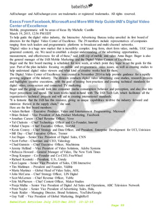 Babelfish Articles July 2015-Dec 2015 10-12-15
Page 99
AdExchanger and AdExchanger.com are trademarks or registered trademarks. All rights reserved.
Execs From Facebook,Microsoftand More Will Help Guide IAB's Digital Video
Center of Excellence
Mobile, programmatic will be areas of focus By Michelle Castillo
March 19, 2015, 12:56 PM EDT
To help guide the digital video industry, the Interactive Advertising Bureau today unveiled its first board of
directors for the Digital Video Center of Excellence. The 29 members include representatives of companies
ranging from tech leaders and programmatic platforms to broadcast and multi-channel networks.
"Digital video is a huge new market that is incredibly complex: long form, short form video, mobile, UGC (user
generated content), etc. We need to establish a deeper understanding of the advertising opportunities,
measurement, and effectiveness for all of these," said IAB svp of mobile and video Anna Bager. Bager is also
the general manager of the IAB Mobile Marketing and the Digital Video Centers of Excellence.
Bager said the first board meeting is scheduled for next week, at which point they hope to set the goals for this
year. Part of the plan includes focusing on mobile and programmatic video issues, as well as creating studies to
help understand digital video viewers and what kind of creative works best for them.
The Digital Video Center of Excellence was created in November 2014 to help provide guidance for a rapidly
growing segment of the industry. The division conducts digital video advertising case studies, research projects
and highlights creative executions, with the goal of issuing best practices and creating technical standards for
digital video, cross-screen and connected TV marketing.
Bager said the group would look into consumer media consumption behavior and perception, and also dive into
buyer perceptions and spend. The team works hand-in-hand with The IAB Tech Lab, which facilitates all the
organization's technical projects and will aid in creating international standards.
"It is fantastic that the IAB has this resource, giving us unique capabilities to drive the industry forward and
minimize friction in the supply chain," she said.
Here are the first board members:
• Adam Berliant – Executive Producer, Video and Entertainment Programming, Microsoft
• Brian Boland – Vice President of Ads Product Marketing, Facebook
• Jonathan Carson – Chief Revenue Officer, Vevo
• Tal Chalozin – Chief Technology Officer and Co-Founder, Innovid
• Rahul Chopra – Chief Executive Officer, Storyful
• Kevin Conroy – Chief Strategy and Data Officer, and President, Enterprise Development for UCI, Univision
• Bill Day – Chief Executive Officer, Tremor
• Joe Dugan – Senior Vice President of Digital Sales, CNN
• Scott Ferber – Chairman and CEO, Videology
• Chad Gutstein – Chief Executive Officer, Machinima
• Jeremy Helfand – Vice President of Video Solutions, Adobe Systems
• Rebecca Howard – General Manager of Video, The New York Times
• Doug Knopper – Co-Founder and Co-CEO, FreeWheel
• Richard Kosinski – President, U.S., Unruly
• Ken Lagana – Senior Vice President of Sales, CBS Interactive
• Tim Mahlman – President and Founder, Vidible
• Marta Martinez – Global Head of Video Sales, AOL
• John McCarus – Chief Strategy Officer, LIN Digital
• Scot McLernon – Chief Revenue Officer, YuMe
• Erin McPherson – Chief Content Officer, Maker Studios
• Pooja Midha – Senior Vice President of Digital Ad Sales and Operations, ABC Television Network
• Peter Naylor – Senior Vice President of Advertising Sales, Hulu,
• Suzie Reider – Managing Director, Brand Solutions, YouTube/Google
• Guy Yalif – Vice President of Global Marketing, BrightRoll
 