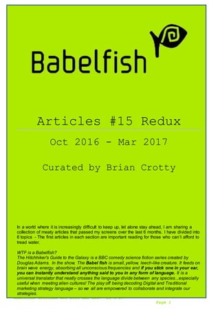 Babelfish Articles Oct 2016-Mar 2017 21-3-17
Page 1
Articles #15 Redux
Oct 2016 - Mar 2017
Curated by Brian Crotty
In a world where it is increasingly difficult to keep up, let alone stay ahead, I am sharing a
collection of meaty articles that passed my screens over the last 6 months. I have divided into
6 topics - The first articles in each section are important reading for those who can´t afford to
tread water.
WTF is a Babelfish?
The Hitchhiker's Guide to the Galaxy is a BBC comedy science fiction series created by
Douglas Adams. In the show, The Babel fish is small, yellow, leech-like creature. It feeds on
brain wave energy, absorbing all unconscious frequencies and if you stick one in your ear,
you can instantly understand anything said to you in any form of language. It is a
universal translator that neatly crosses the language divide between any species...especially
useful when meeting alien cultures! The play off being decoding Digital and Traditional
marketing strategy language – so we all are empowered to collaborate and integrate our
strategies.
 