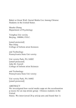Babel or Great Wall: Social Media Use Among Chinese
Students in the United States
Shaoke Zhang
Department of Psychology
Tsinghua Uni versity
Beijing, 100084, P.R.C.
[email protected]
Hao Jiang
College of Inform ation Sciences
and Technology
Pennsylvania State Uni versity
Uni versity Park, PA 16802
[email protected]
John M. Carroll
College of Inform ation Sciences
and Technology
Pennsylvania State Uni versity
Uni versity Park, PA 16802
[email protected]
ABSTRACT
We investigated how social media supp ort the acculturation
p rocess for an exp atriate group : Chinese students in the
United
States. We interviewed 20 p articip ants and found that 1)
 