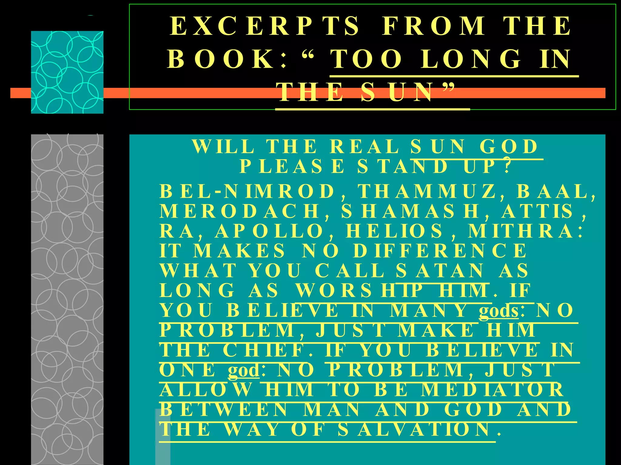 EXCERPTS FROM THE BOOK: “ TOO LONG IN THE SUN” WILL THE REAL  SUN GOD  PLEASE STAND UP? BEL-NIMROD, THAMMUZ, BAAL, MERODACH, SHAMASH, ATTIS, RA, APOLLO, HELIOS, MITHRA: IT MAKES NO DIFFERENCE WHAT YOU CALL  SATAN  AS LONG AS  WORSHIP HIM .  IF YOU BELIEVE IN MANY  gods : NO PROBLEM, JUST MAKE HIM THE CHIEF .  IF YOU BELIEVE IN ONE  god : NO PROBLEM, JUST ALLOW HIM TO BE MEDIATOR BETWEEN MAN AND GOD AND THE WAY OF SALVATION .   