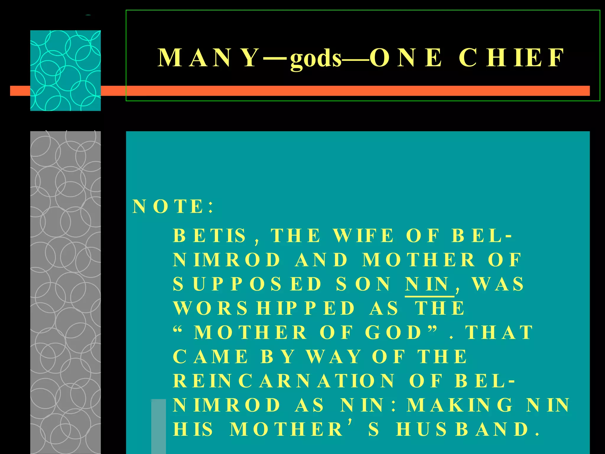 MANY— gods— ONE CHIEF NOTE:  BETIS, THE WIFE OF BEL-NIMROD AND MOTHER OF SUPPOSED SON  NIN , WAS WORSHIPPED AS THE “MOTHER OF GOD”. THAT CAME BY WAY OF THE REINCARNATION OF BEL-NIMROD AS NIN: MAKING NIN HIS MOTHER’S HUSBAND. 