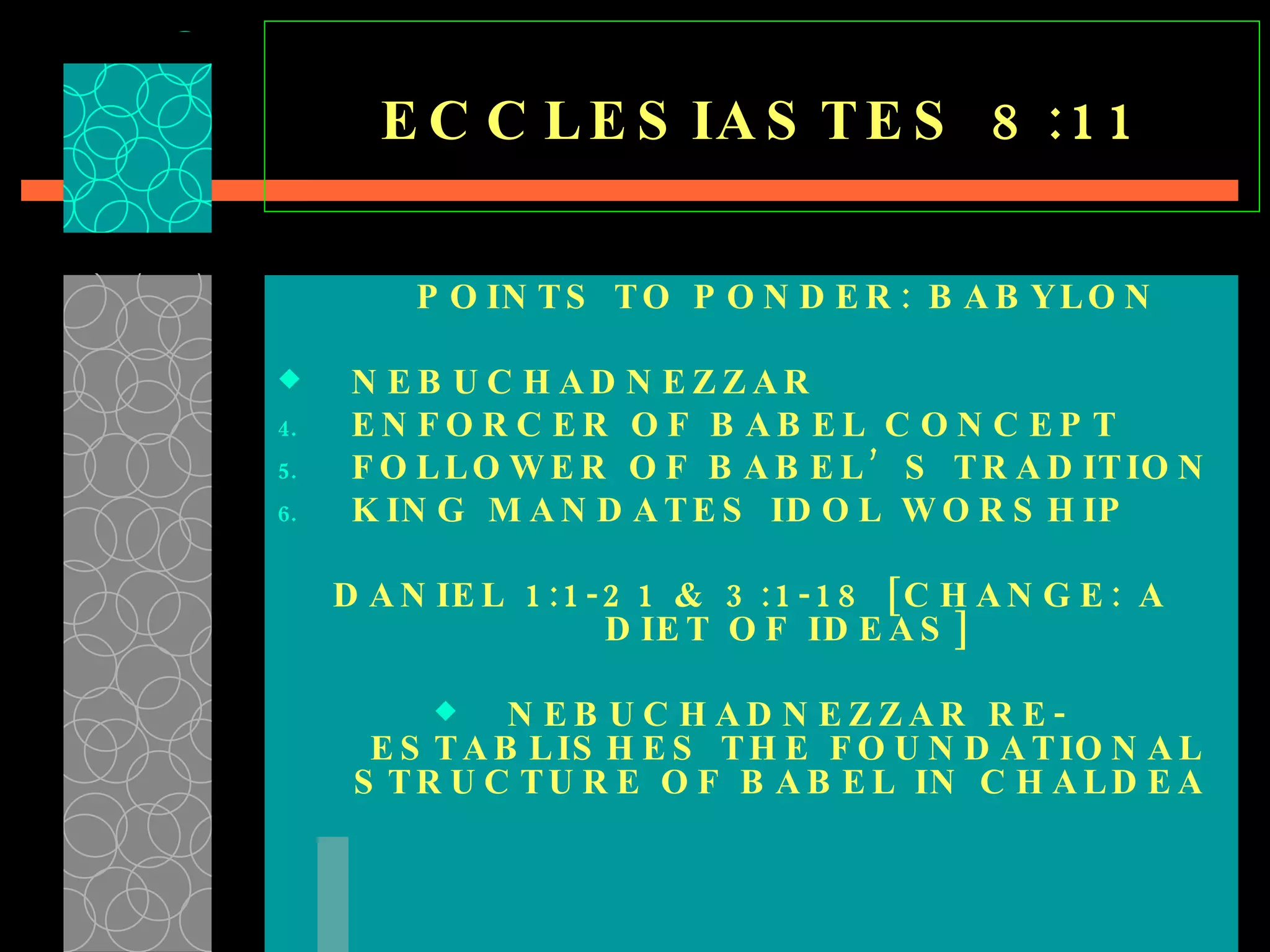 ECCLESIASTES 8:11 POINTS TO PONDER: BABYLON NEBUCHADNEZZAR ENFORCER OF BABEL CONCEPT FOLLOWER OF BABEL’S TRADITION KING MANDATES IDOL WORSHIP DANIEL 1:1-21 & 3:1-18 [CHANGE: A DIET OF IDEAS] NEBUCHADNEZZAR RE-ESTABLISHES THE FOUNDATIONAL STRUCTURE OF BABEL IN CHALDEA  