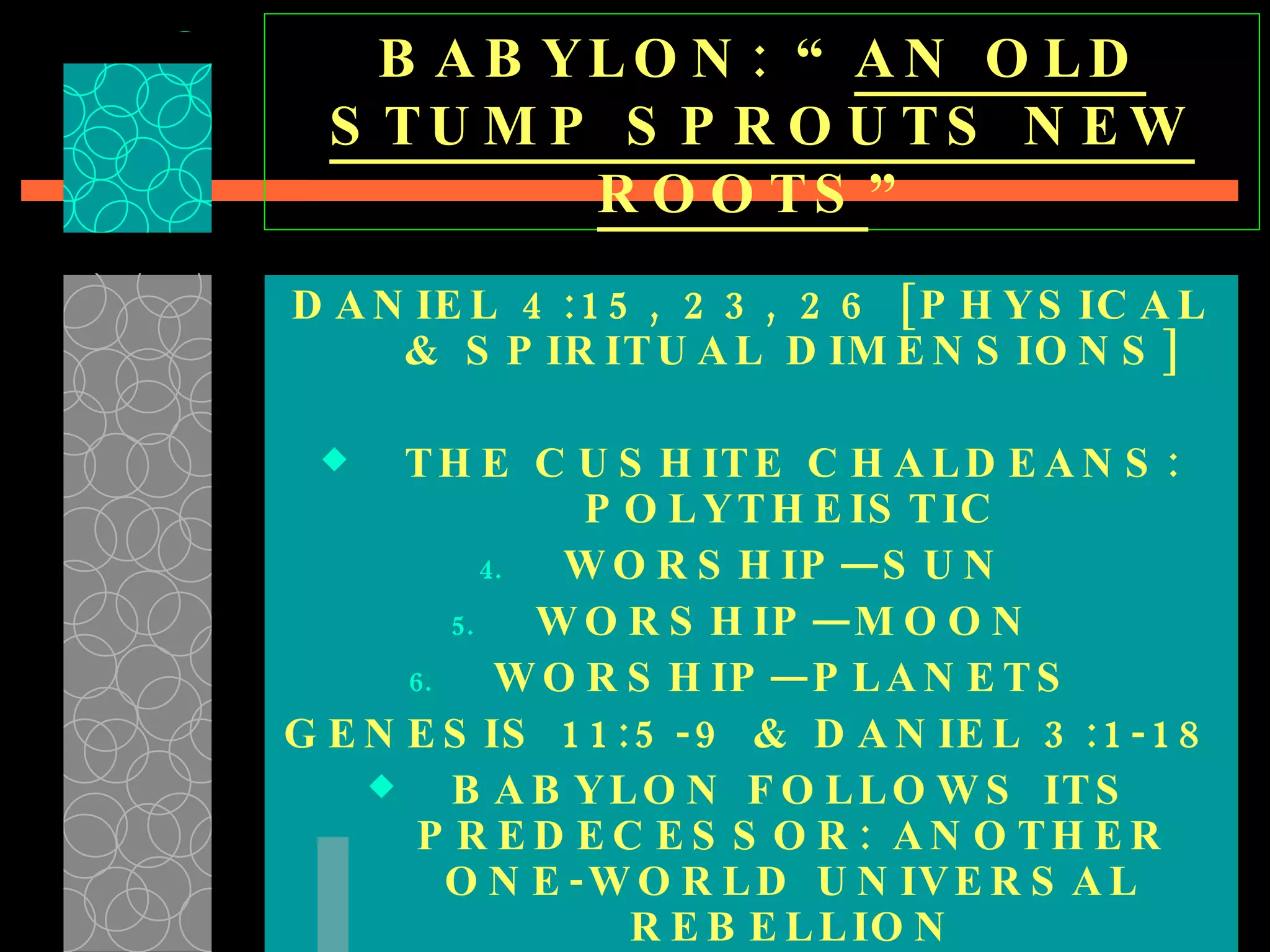 BABYLON: “ AN OLD STUMP SPROUTS NEW ROOTS ” DANIEL 4:15, 23, 26 [PHYSICAL & SPIRITUAL DIMENSIONS] THE CUSHITE CHALDEANS: POLYTHEISTIC WORSHIP—SUN  WORSHIP—MOON  WORSHIP—PLANETS  GENESIS 11:5-9 & DANIEL 3:1-18 BABYLON FOLLOWS ITS PREDECESSOR: ANOTHER ONE-WORLD UNIVERSAL REBELLION 