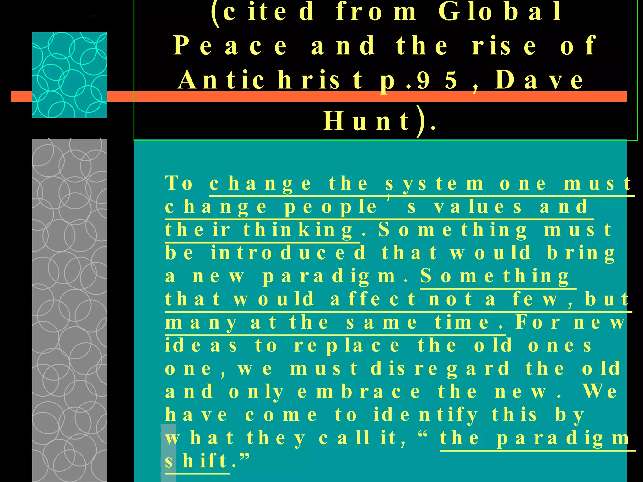 (cited from Global Peace and the rise of Antichrist p.95, Dave Hunt).   To  change the system one must change people’s values and their thinking . Something must be introduced that would bring a new paradigm.  Something that would affect not a few, but many at the same time.  For new ideas to replace the old ones one, we must disregard the old and only embrace the new.  We have come to identify this by what they call it, “ the paradigm shift .” 
