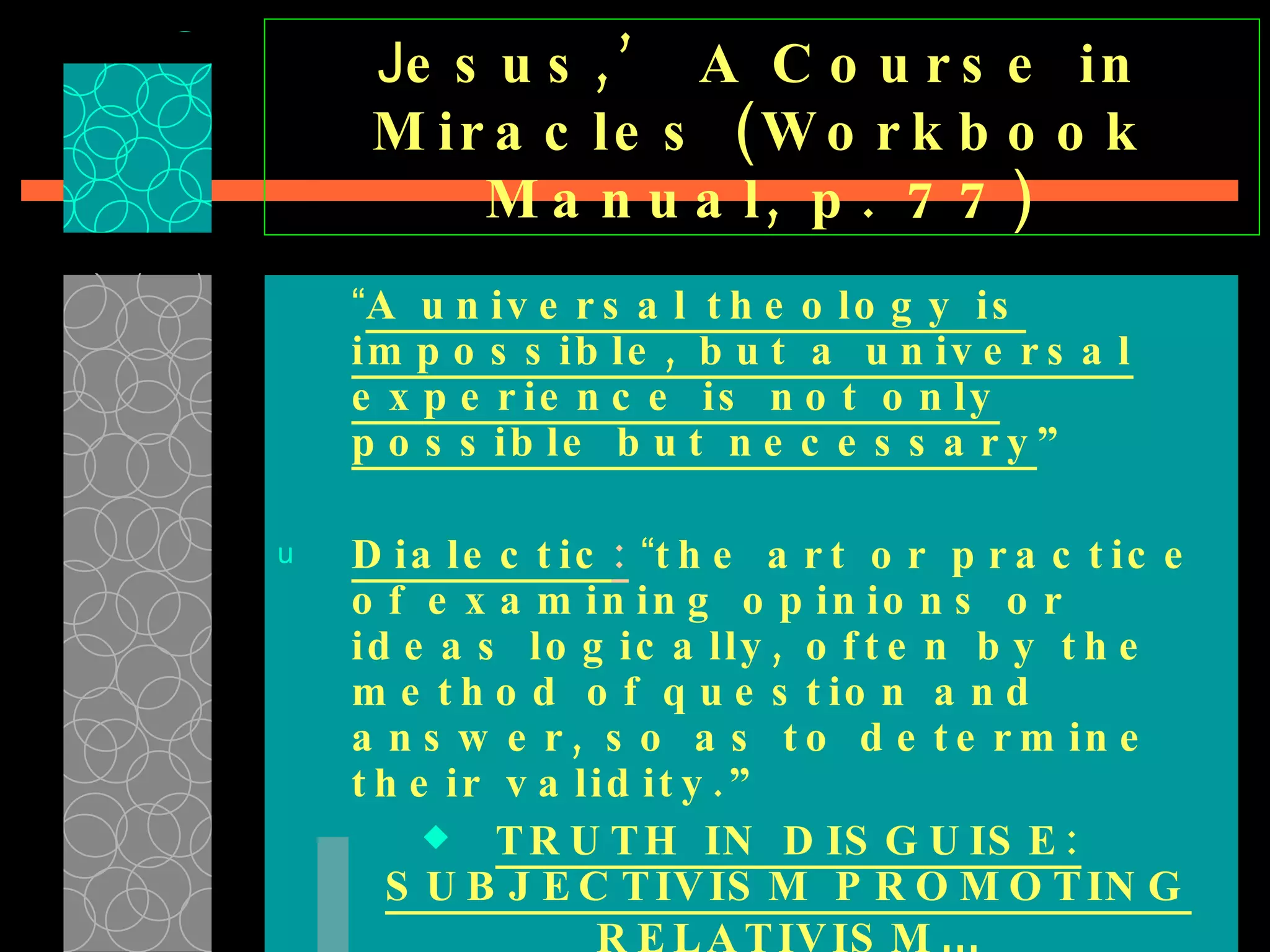 J esus,’ A Course in Miracles (Workbook Manual, p. 77) “ A universal theology is impossible, but a universal experience is not only possible but necessary ”   Dialectic :   “ the art or practice of examining opinions or ideas logically, often by the method of question and answer, so as to determine their validity.”  TRUTH IN DISGUISE: SUBJECTIVISM PROMOTING RELATIVISM … 