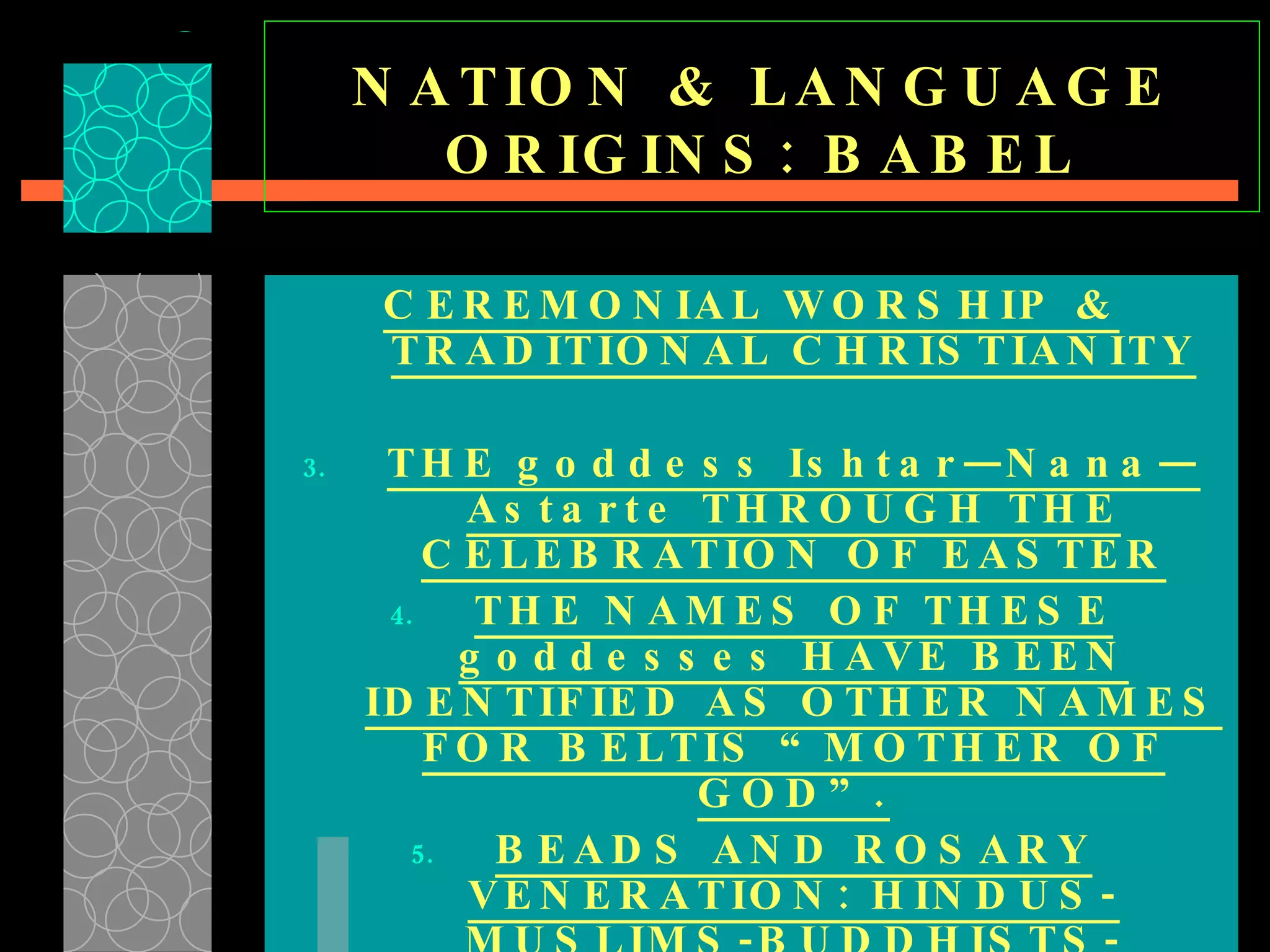 NATION & LANGUAGE ORIGINS: BABEL CEREMONIAL WORSHIP & TRADITIONAL CHRISTIANITY THE goddess Ishtar—Nana—Astarte THROUGH THE CELEBRATION OF EASTER THE NAMES OF THESE goddesses HAVE BEEN IDENTIFIED AS OTHER NAMES FOR BELTIS “MOTHER OF GOD”. BEADS AND ROSARY VENERATION: HINDUS-MUSLIMS-BUDDHISTS-CATHOLICS 