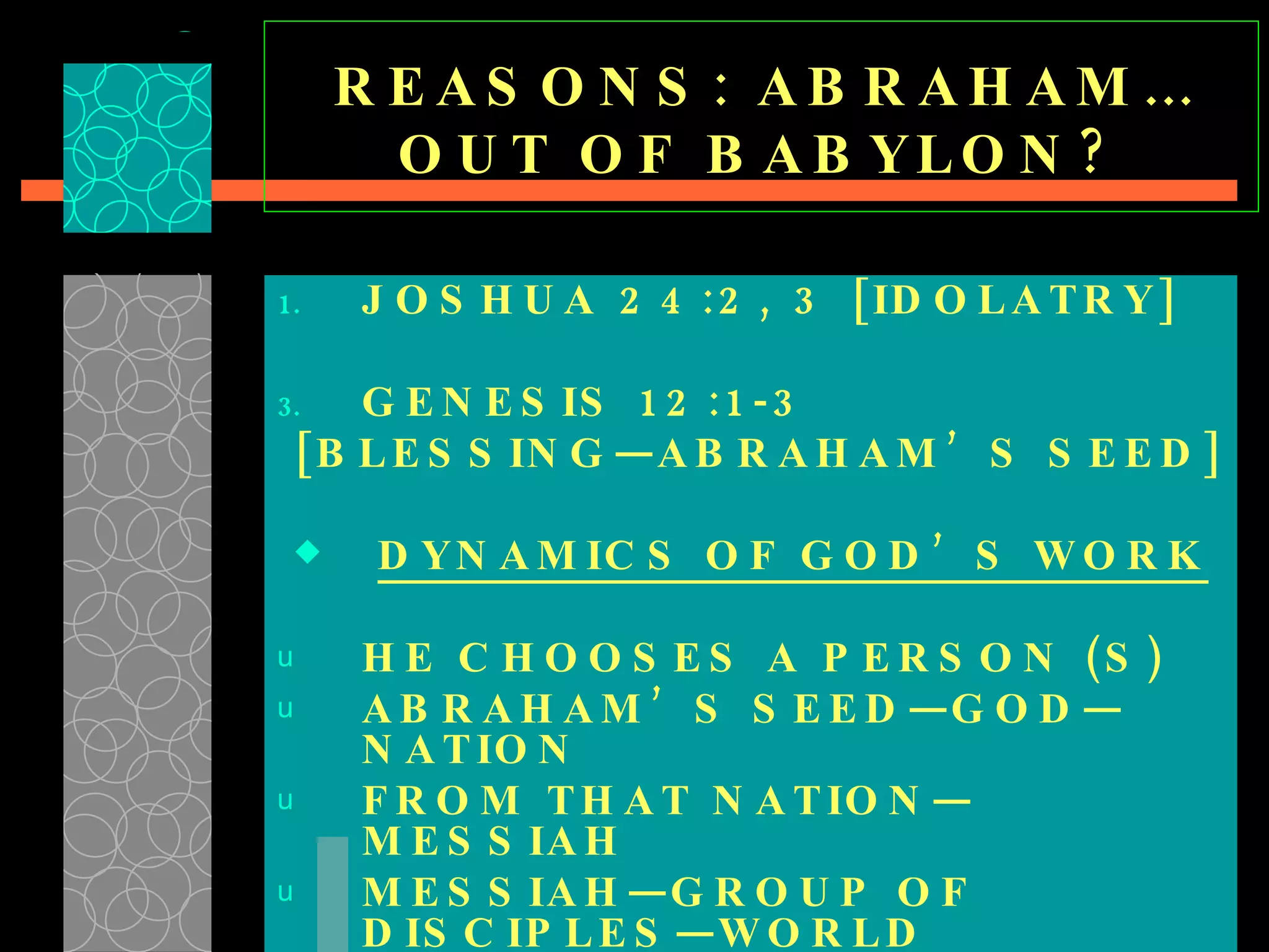 REASONS: ABRAHAM…OUT OF BABYLON? JOSHUA 24:2, 3 [IDOLATRY] GENESIS 12:1-3 [BLESSING—ABRAHAM’S SEED] DYNAMICS OF GOD’S WORK HE CHOOSES A PERSON (S) ABRAHAM’S SEED—GOD—NATION  FROM THAT NATION—MESSIAH  MESSIAH—GROUP OF DISCIPLES—WORLD  