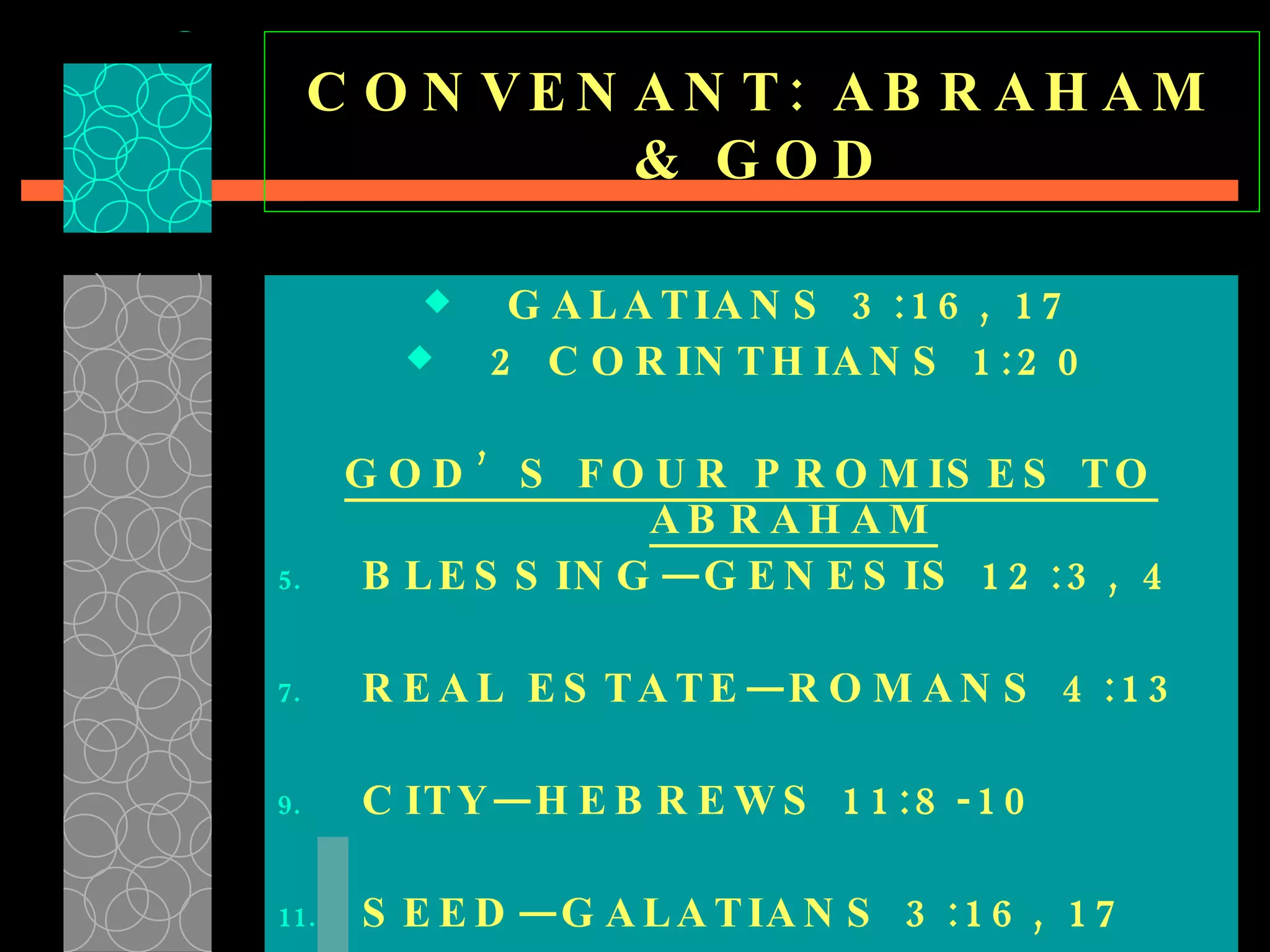CONVENANT: ABRAHAM & GOD GALATIANS 3:16, 17 2 CORINTHIANS 1:20 GOD’S FOUR PROMISES TO ABRAHAM BLESSING—GENESIS 12:3, 4 REAL ESTATE—ROMANS 4:13 CITY—HEBREWS 11:8-10 SEED—GALATIANS 3:16, 17  