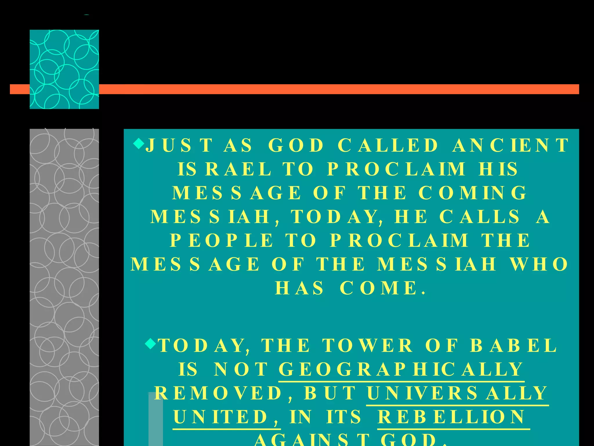 JUST AS GOD CALLED ANCIENT ISRAEL TO PROCLAIM HIS MESSAGE OF THE COMING MESSIAH, TODAY, HE CALLS A PEOPLE TO PROCLAIM THE MESSAGE OF THE MESSIAH WHO HAS COME. TODAY, THE TOWER OF BABEL IS NOT  GEOGRAPHICALLY  REMOVED, BUT  UNIVERSALLY   UNITED,  IN ITS  REBELLION  AGAINST GOD. 
