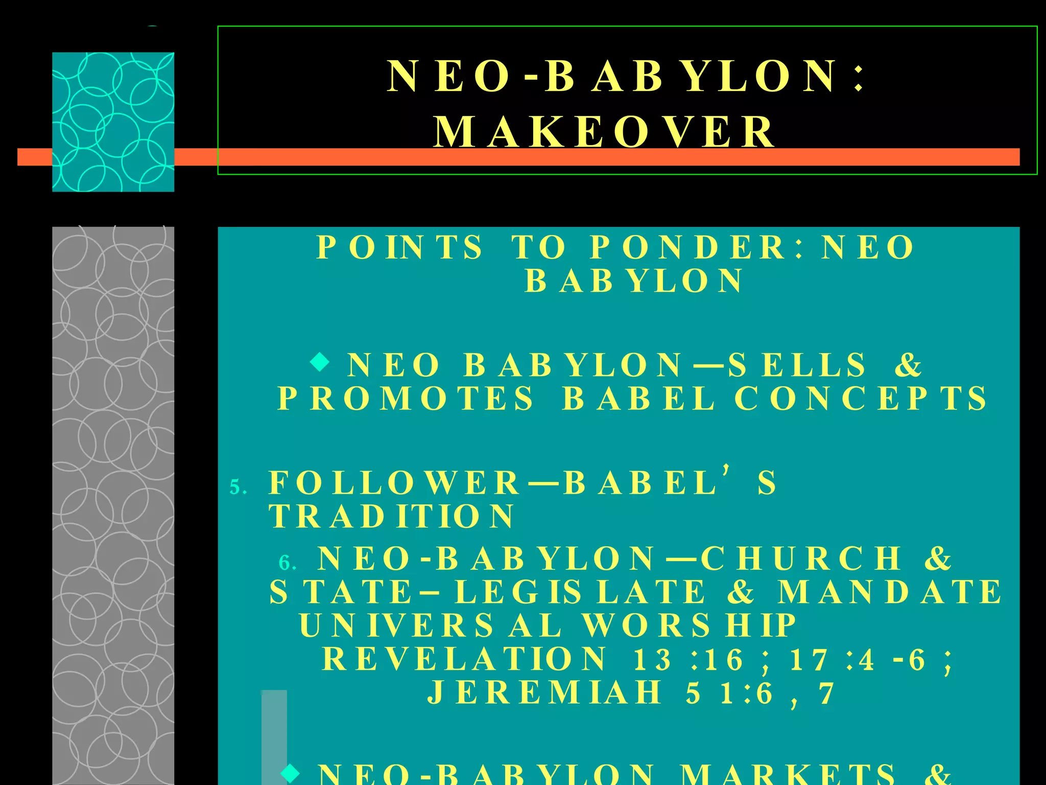 NEO-BABYLON: MAKEOVER  POINTS TO PONDER: NEO BABYLON NEO BABYLON—SELLS & PROMOTES BABEL CONCEPTS FOLLOWER—BABEL’S TRADITION NEO-BABYLON—CHURCH & STATE–LEGISLATE & MANDATE UNIVERSAL WORSHIP  REVELATION 13:16; 17:4-6; JEREMIAH 51:6, 7 NEO-BABYLON MARKETS & MODERNIZES BABEL’S FOUNDATIONAL CONCEPTS  