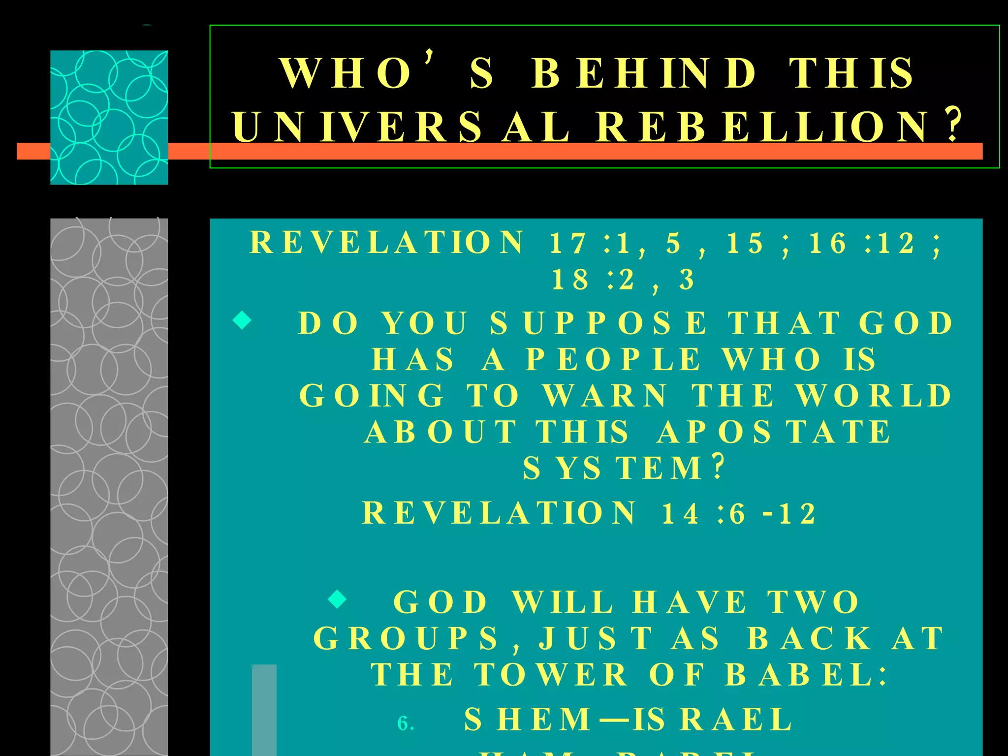 WHO’S BEHIND THIS UNIVERSAL REBELLION? REVELATION 17:1, 5, 15; 16:12; 18:2, 3 DO YOU SUPPOSE THAT GOD HAS A PEOPLE WHO IS GOING TO WARN THE WORLD ABOUT THIS APOSTATE SYSTEM? REVELATION 14:6-12 GOD WILL HAVE TWO GROUPS, JUST AS BACK AT THE TOWER OF BABEL: SHEM—ISRAEL HAM—BABEL  REVELATION 18 &  17:13  [ ONE MIND ] 