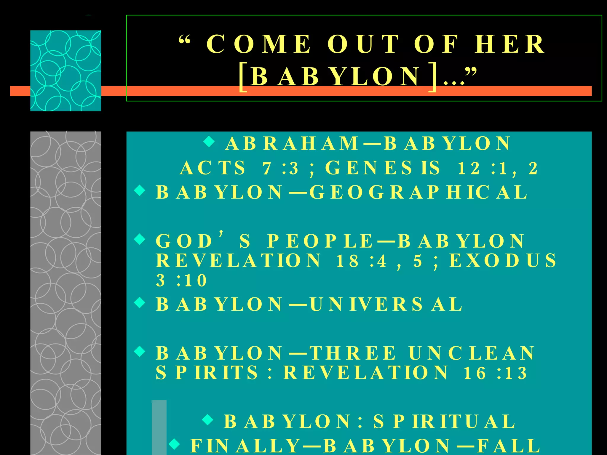 “ COME OUT OF HER [BABYLON]…” ABRAHAM—BABYLON ACTS 7:3; GENESIS 12:1, 2 BABYLON—GEOGRAPHICAL  GOD’S PEOPLE—BABYLON REVELATION 18:4, 5; EXODUS 3:10 BABYLON—UNIVERSAL  BABYLON—THREE UNCLEAN SPIRITS: REVELATION 16:13 BABYLON: SPIRITUAL FINALLY—BABYLON—FALL  