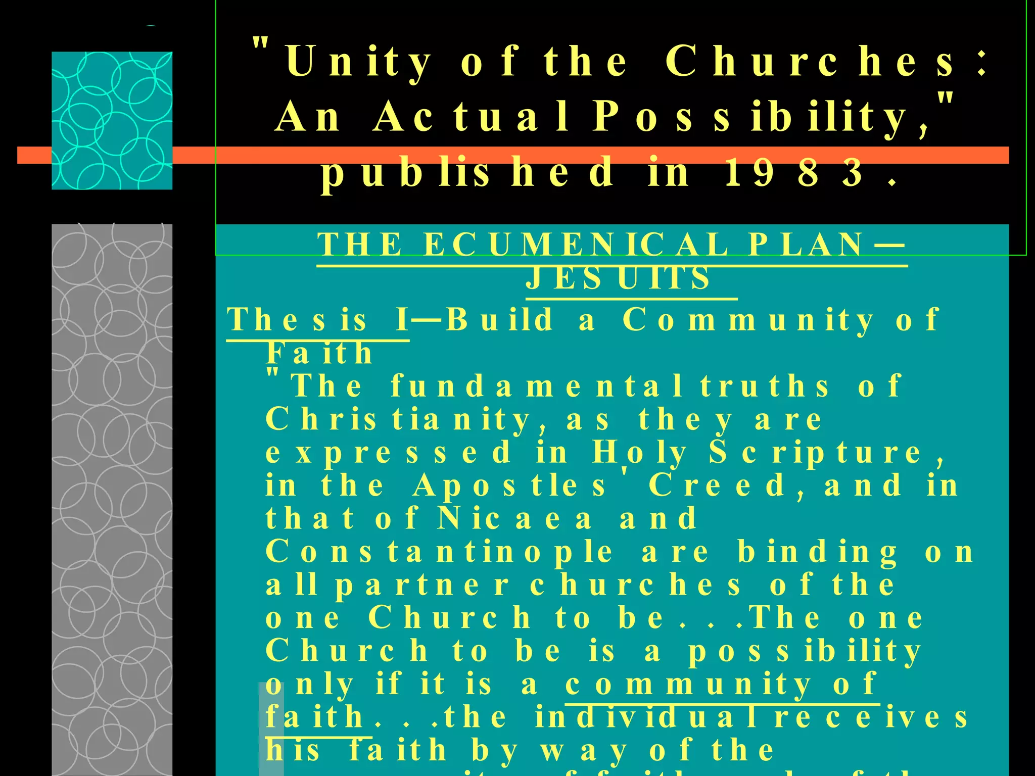 "Unity of the Churches: An Actual Possibility," published in 1983.  THE ECUMENICAL PLAN—JESUITS  Thesis I —Build a Community of Faith  "The fundamental truths of Christianity, as they are expressed in Holy Scripture, in the Apostles' Creed, and in that of Nicaea and Constantinople are binding on all partner churches of the one Church to be. . .The one Church to be is a possibility only if it is a  community of faith . . .the individual receives his faith by way of the community of faith and of the believers; and . . .the individual comes to faith by joining this antecedent community. . . 