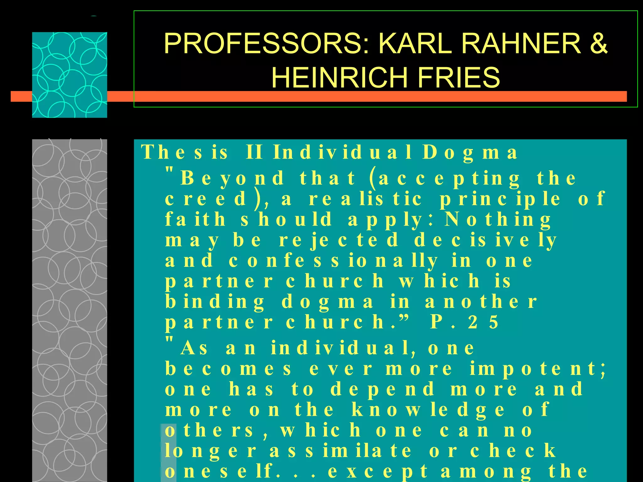 PROFESSORS: KARL RAHNER & HEINRICH FRIES Thesis II Individual Dogma   "Beyond that (accepting the creed), a realistic principle of faith should apply: Nothing may be rejected decisively and confessionally in one partner church which is binding dogma in another partner church.” P. 25  "As an individual, one becomes ever more impotent; one has to depend more and more on the knowledge of others, which one can no longer assimilate or check oneself. . . except among the few in the Roman Congregation of the Faith…"  p.28-29  