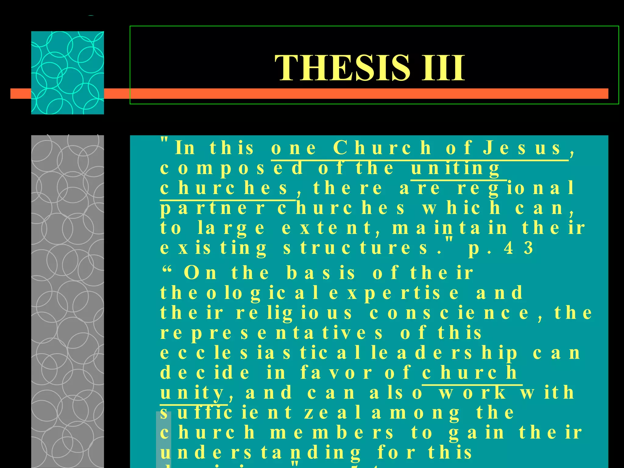 THESIS III   "In this  one Church of Jesus , composed of the  uniting churches , there are regional partner churches which can, to large extent, maintain their existing structures." p. 43  “ On the basis of their theological expertise and their religious conscience, the representatives of this ecclesiastical leadership can decide in favor of  church unity , and can also work with sufficient zeal among the church members to gain their understanding for this decision." p. 54  