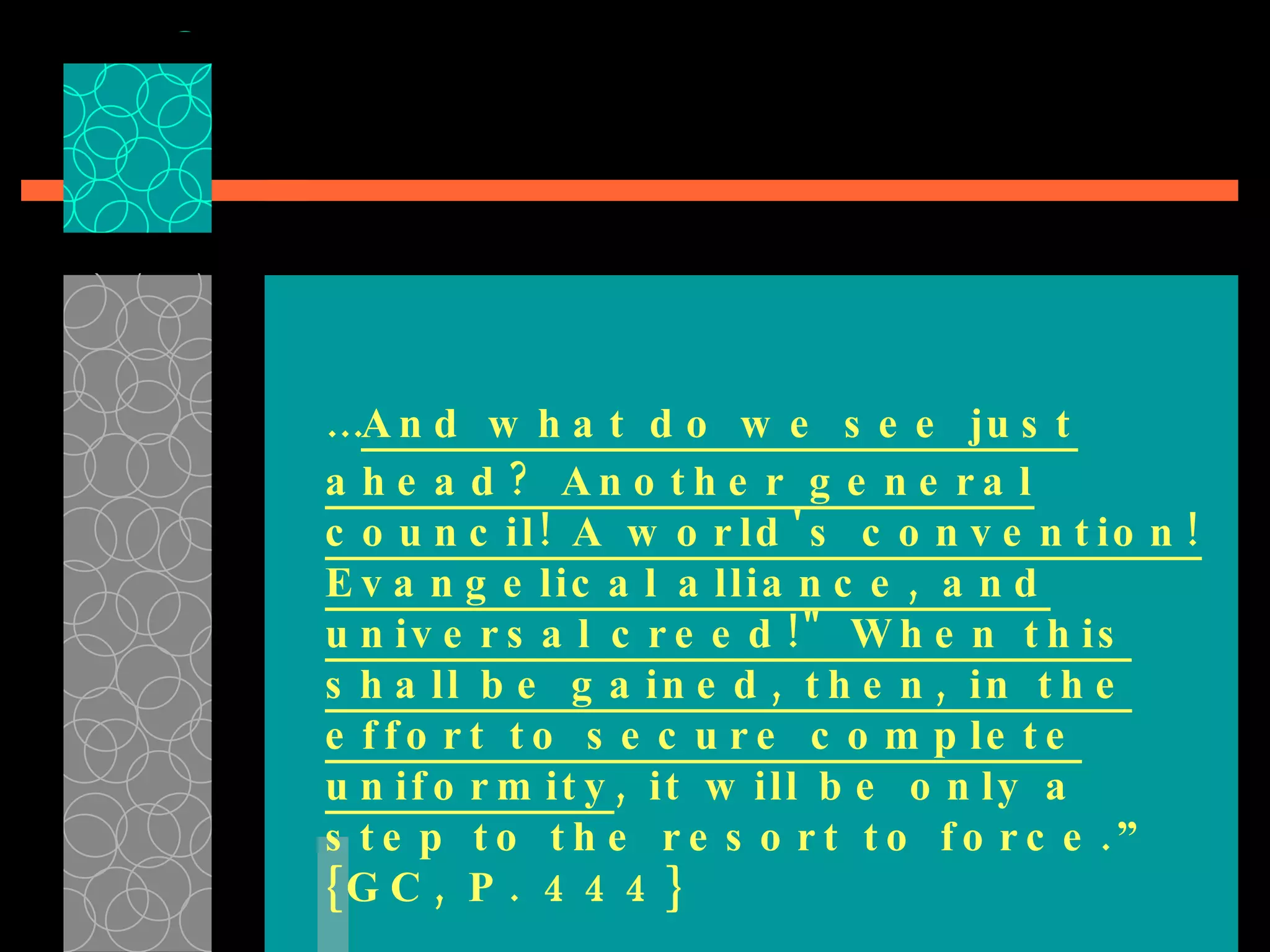 … And what do we see just ahead? Another general council! A world's convention! Evangelical alliance, and universal creed!" When this shall be gained, then, in the effort to secure complete uniformity , it will be only a step to the resort to force.” {GC, P. 444} 
