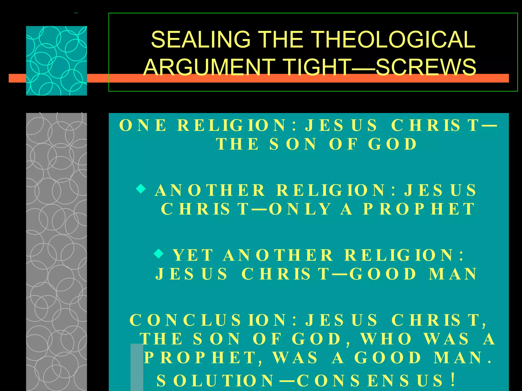 SEALING THE THEOLOGICAL ARGUMENT TIGHT—SCREWS  ONE RELIGION: JESUS CHRIST—THE SON OF GOD ANOTHER RELIGION: JESUS CHRIST—ONLY A PROPHET YET ANOTHER RELIGION: JESUS CHRIST—GOOD MAN CONCLUSION: JESUS CHRIST, THE SON OF GOD, WHO WAS A PROPHET, WAS A GOOD MAN. SOLUTION—CONSENSUS!   