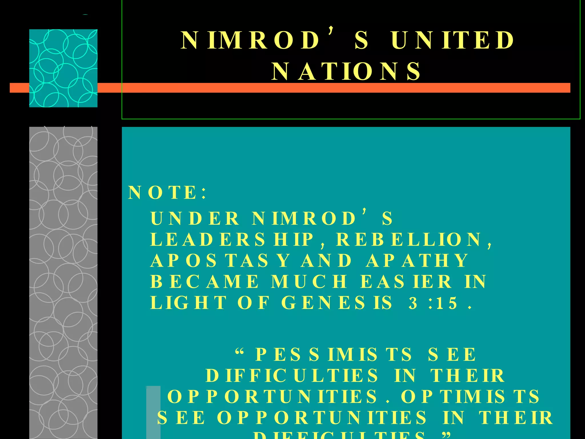 NIMROD’S UNITED NATIONS NOTE: UNDER NIMROD’S LEADERSHIP, REBELLION, APOSTASY AND APATHY BECAME MUCH EASIER IN LIGHT OF GENESIS 3:15. “ PESSIMISTS SEE DIFFICULTIES IN THEIR OPPORTUNITIES. OPTIMISTS SEE OPPORTUNITIES IN THEIR DIFFICULTIES.” 