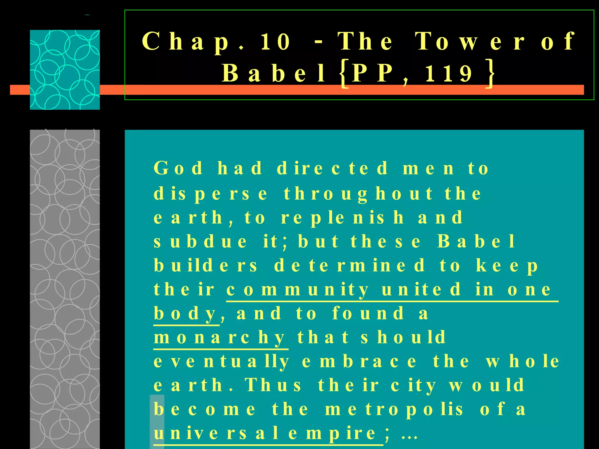Chap. 10 - The Tower of Babel {PP, 119} God had directed men to disperse throughout the earth, to replenish and subdue it; but these Babel builders determined to keep their  community united in one body , and to found a  monarchy  that should eventually embrace the whole earth. Thus their city would become the metropolis of a  universal empire ; … 
