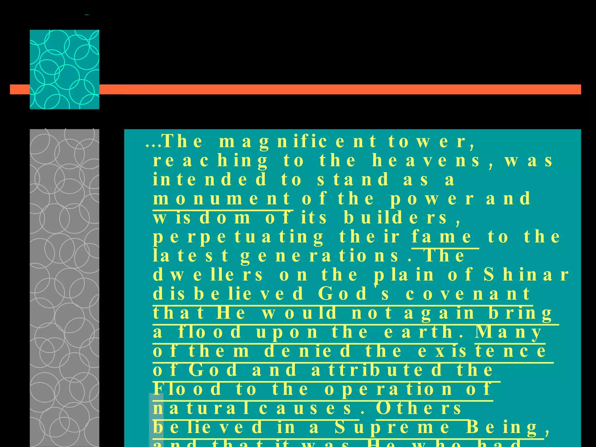 … The magnificent tower, reaching to the heavens, was intended to stand as a  monument  of the power and wisdom of its builders, perpetuating their  fame  to the latest generations. The dwellers on the plain of Shinar  disbelieved God's covenant that He would not again bring a flood upon the earth .  Many of them denied the existence of God and attributed the Flood to the operation of natural causes .  Others believed in a Supreme Being , and that it was He who had destroyed the antediluvian world;…  