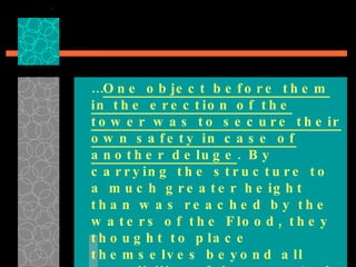 … One object before them in the erection of the tower was to secure their own safety in case of another deluge . By carrying the structure to a much greater height than was reached by the waters of the Flood, they thought to place themselves beyond all possibility of danger.  And as they would be able to ascend to the region of the clouds, they hoped to ascertain the cause of the Flood …  