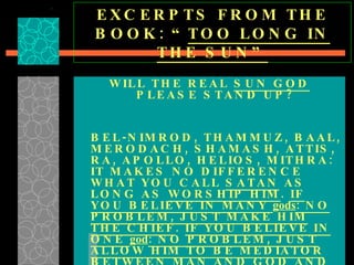 EXCERPTS FROM THE BOOK: “ TOO LONG IN THE SUN” WILL THE REAL  SUN GOD  PLEASE STAND UP? BEL-NIMROD, THAMMUZ, BAAL, MERODACH, SHAMASH, ATTIS, RA, APOLLO, HELIOS, MITHRA: IT MAKES NO DIFFERENCE WHAT YOU CALL  SATAN  AS LONG AS  WORSHIP HIM .  IF YOU BELIEVE IN MANY  gods : NO PROBLEM, JUST MAKE HIM THE CHIEF .  IF YOU BELIEVE IN ONE  god : NO PROBLEM, JUST ALLOW HIM TO BE MEDIATOR BETWEEN MAN AND GOD AND THE WAY OF SALVATION .   