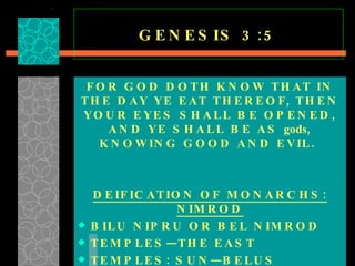 GENESIS 3:5 FOR GOD DOTH KNOW THAT IN THE DAY YE EAT THEREOF, THEN YOUR EYES SHALL BE OPENED, AND YE SHALL BE AS  gods , KNOWING GOOD AND EVIL.   DEIFICATION OF MONARCHS: NIMROD BILU NIPRU OR BEL NIMROD TEMPLES—THE EAST TEMPLES: SUN—BELUS  SHRINES: EGYPTIANS—SUN  
