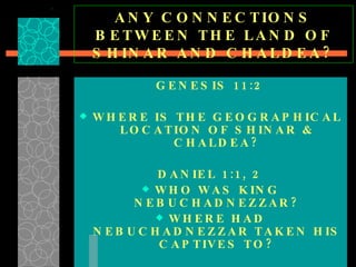 ANY CONNECTIONS BETWEEN THE LAND OF SHINAR AND CHALDEA? GENESIS 11:2 WHERE IS THE GEOGRAPHICAL LOCATION OF SHINAR & CHALDEA? DANIEL 1:1, 2 WHO WAS KING NEBUCHADNEZZAR? WHERE HAD NEBUCHADNEZZAR TAKEN HIS CAPTIVES TO? NOTE: GENESIS 6:1-7 & GENESIS 11:1-4 ARE IDENTICAL 