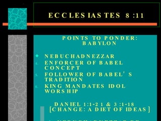 ECCLESIASTES 8:11 POINTS TO PONDER: BABYLON NEBUCHADNEZZAR ENFORCER OF BABEL CONCEPT FOLLOWER OF BABEL’S TRADITION KING MANDATES IDOL WORSHIP DANIEL 1:1-21 & 3:1-18 [CHANGE: A DIET OF IDEAS] NEBUCHADNEZZAR RE-ESTABLISHES THE FOUNDATIONAL STRUCTURE OF BABEL IN CHALDEA  