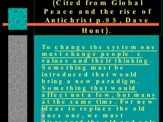 (Cited from Global Peace and the rise of Antichrist p.95, Dave Hunt).   To  change the system one must change people’s values and their thinking . Something must be introduced that would bring a new paradigm.  Something that would affect not a few, but many at the same time.  For new ideas to replace the old ones one, we must disregard the old and only embrace the new.  We have come to identify this by what they call it, “ the paradigm shift .” 