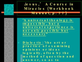 J esus,’ A Course in Miracles (Workbook Manual, p. 77) “ A universal theology is impossible, but a universal experience is not only possible but necessary ”   Dialectic :   “ the art or practice of examining opinions or ideas logically, often by the method of question and answer, so as to determine their validity.”  TRUTH IN DISGUISE: SUBJECTIVISM PROMOTING RELATIVISM … 