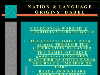 NATION & LANGUAGE ORIGINS: BABEL CEREMONIAL WORSHIP & TRADITIONAL CHRISTIANITY THE goddess Ishtar—Nana—Astarte THROUGH THE CELEBRATION OF EASTER THE NAMES OF THESE goddesses HAVE BEEN IDENTIFIED AS OTHER NAMES FOR BELTIS “MOTHER OF GOD”. BEADS AND ROSARY VENERATION: HINDUS-MUSLIMS-BUDDHISTS-CATHOLICS 