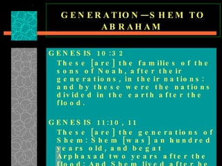 GENERATION—SHEM TO ABRAHAM   GENESIS 10:32 These [are] the families of the sons of Noah, after their generations, in their nations: and by these were the nations divided in the earth after the flood. GENESIS 11:10, 11 These [are] the generations of Shem: Shem [was] an hundred years old, and begat Arphaxad two years after the flood: And Shem lived after he begat Arphaxad five hundred years, and begat sons and daughters .  