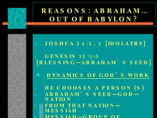 REASONS: ABRAHAM…OUT OF BABYLON? JOSHUA 24:2, 3 [IDOLATRY] GENESIS 12:1-3 [BLESSING—ABRAHAM’S SEED] DYNAMICS OF GOD’S WORK HE CHOOSES A PERSON (S) ABRAHAM’S SEED—GOD—NATION  FROM THAT NATION—MESSIAH  MESSIAH—GROUP OF DISCIPLES—WORLD  