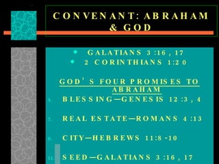 CONVENANT: ABRAHAM & GOD GALATIANS 3:16, 17 2 CORINTHIANS 1:20 GOD’S FOUR PROMISES TO ABRAHAM BLESSING—GENESIS 12:3, 4 REAL ESTATE—ROMANS 4:13 CITY—HEBREWS 11:8-10 SEED—GALATIANS 3:16, 17  
