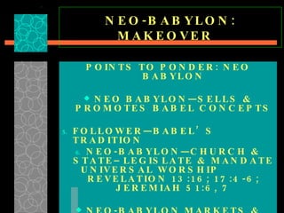 NEO-BABYLON: MAKEOVER  POINTS TO PONDER: NEO BABYLON NEO BABYLON—SELLS & PROMOTES BABEL CONCEPTS FOLLOWER—BABEL’S TRADITION NEO-BABYLON—CHURCH & STATE–LEGISLATE & MANDATE UNIVERSAL WORSHIP  REVELATION 13:16; 17:4-6; JEREMIAH 51:6, 7 NEO-BABYLON MARKETS & MODERNIZES BABEL’S FOUNDATIONAL CONCEPTS  