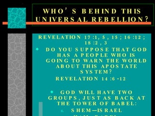 WHO’S BEHIND THIS UNIVERSAL REBELLION? REVELATION 17:1, 5, 15; 16:12; 18:2, 3 DO YOU SUPPOSE THAT GOD HAS A PEOPLE WHO IS GOING TO WARN THE WORLD ABOUT THIS APOSTATE SYSTEM? REVELATION 14:6-12 GOD WILL HAVE TWO GROUPS, JUST AS BACK AT THE TOWER OF BABEL: SHEM—ISRAEL HAM—BABEL  REVELATION 18 &  17:13  [ ONE MIND ] 