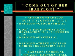 “ COME OUT OF HER [BABYLON]…” ABRAHAM—BABYLON ACTS 7:3; GENESIS 12:1, 2 BABYLON—GEOGRAPHICAL  GOD’S PEOPLE—BABYLON REVELATION 18:4, 5; EXODUS 3:10 BABYLON—UNIVERSAL  BABYLON—THREE UNCLEAN SPIRITS: REVELATION 16:13 BABYLON: SPIRITUAL FINALLY—BABYLON—FALL  