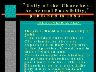 "Unity of the Churches: An Actual Possibility," published in 1983.  THE ECUMENICAL PLAN  Thesis I —Build a Community of Faith  "The fundamental truths of Christianity, as they are expressed in Holy Scripture, in the Apostles' Creed, and in that of Nicaea and Constantinople are binding on all partner churches of the one Church to be. . .The one Church to be is a possibility only if it is a  community of faith . . .the individual receives his faith by way of the community of faith and of the believers; and . . .the individual comes to faith by joining this antecedent community. . . 