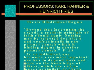 PROFESSORS: KARL RAHNER & HEINRICH FRIES Thesis II Individual Dogma   "Beyond that (accepting the creed), a realistic principle of faith should apply: Nothing may be rejected decisively and confessionally in one partner church which is binding dogma in another partner church.” P. 25  "As an individual, one becomes ever more impotent; one has to depend more and more on the knowledge of others, which one can no longer assimilate or check oneself. . . except among the few in the Roman Congregation of the Faith…"  p. 28-29  