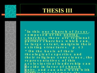 THESIS III   "In this  one Church of Jesus , composed of the  uniting churches , there are regional partner churches which can, to large extent, maintain their existing structures." p. 43  “ On the basis of their theological expertise and their religious conscience, the representatives of this ecclesiastical leadership can decide in favor of  church unity , and can also work with sufficient zeal among the church members to gain their understanding for this decision." p. 54  