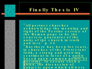 Finally Thesis IV   "All partner churches acknowledge the meaning and right of the Petrine service of the Roman pope to be the concrete guarantor of the unity of the church in truth and love" p. 59  "But there has been for years, in churches of the Protestant faith, a strong and growing sentiment in favor of a  union based upon common points of doctrine . To secure such a union, the discussion of subjects upon which all were not agreed—however important they might be from a Bible standpoint—must…be waived…   