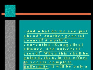… And what do we see just ahead? Another general council! A world's convention! Evangelical alliance, and universal creed!" When this shall be gained, then, in the effort to secure complete uniformity , it will be only a step to the resort to force.”  {GC, p. 444} 
